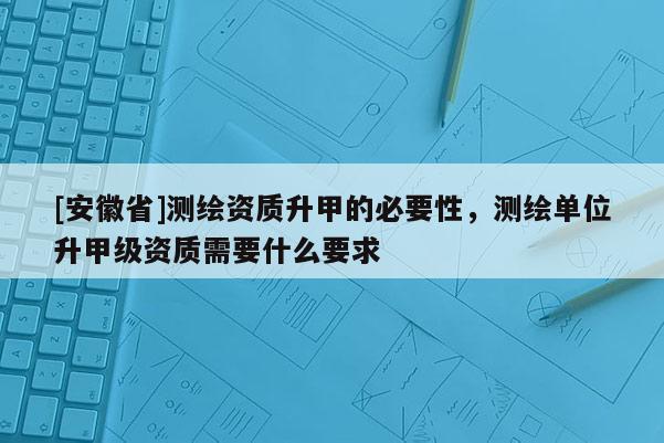 [安徽省]測繪資質升甲的必要性，測繪單位升甲級資質需要什么要求