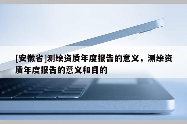 [安徽省]測繪資質年度報告的意義，測繪資質年度報告的意義和目的