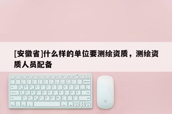 [安徽省]什么樣的單位要測繪資質(zhì)，測繪資質(zhì)人員配備