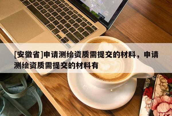 [安徽省]申請測繪資質(zhì)需提交的材料，申請測繪資質(zhì)需提交的材料有