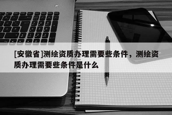 [安徽省]測繪資質(zhì)辦理需要些條件，測繪資質(zhì)辦理需要些條件是什么