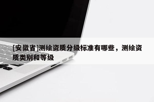 [安徽省]測繪資質(zhì)分級標準有哪些，測繪資質(zhì)類別和等級