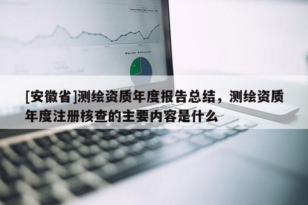 [安徽省]測繪資質年度報告總結，測繪資質年度注冊核查的主要內容是什么