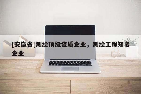[安徽省]測繪頂級資質(zhì)企業(yè)，測繪工程知名企業(yè)