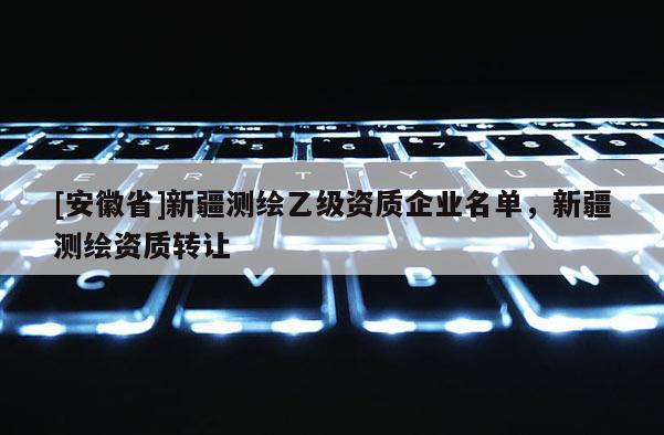 [安徽省]新疆測繪乙級資質(zhì)企業(yè)名單，新疆測繪資質(zhì)轉(zhuǎn)讓