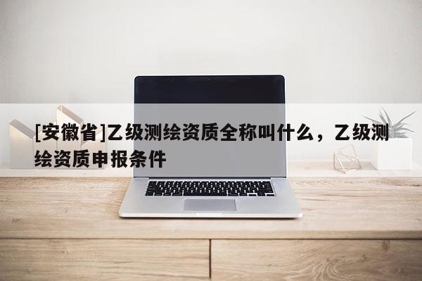 [安徽省]乙級測繪資質(zhì)全稱叫什么，乙級測繪資質(zhì)申報條件