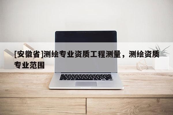 [安徽省]測繪專業資質工程測量，測繪資質專業范圍