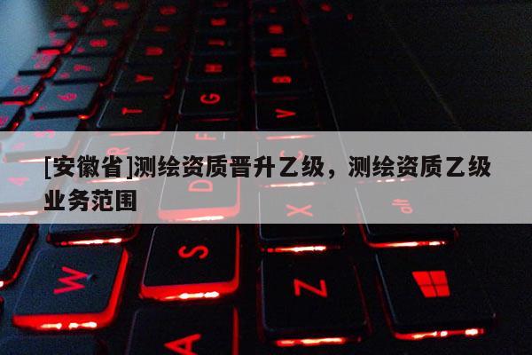 [安徽省]測繪資質(zhì)晉升乙級，測繪資質(zhì)乙級業(yè)務(wù)范圍