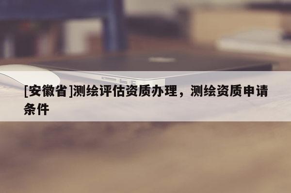 [安徽省]測繪評估資質辦理，測繪資質申請條件