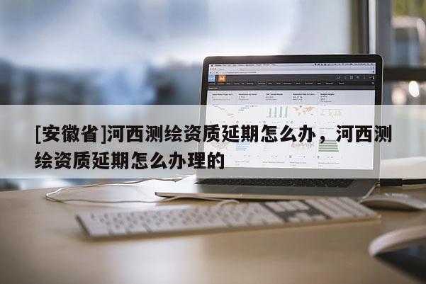 [安徽省]河西測繪資質延期怎么辦，河西測繪資質延期怎么辦理的