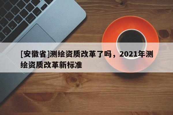 [安徽省]測繪資質改革了嗎，2021年測繪資質改革新標準