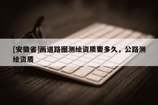 [安徽省]畫道路圖測繪資質要多久，公路測繪資質
