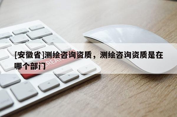 [安徽省]測繪咨詢資質，測繪咨詢資質是在哪個部門