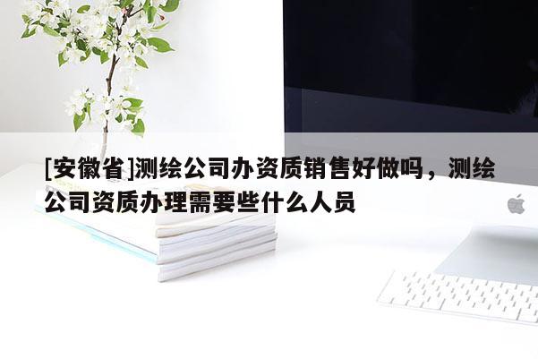 [安徽省]測繪公司辦資質(zhì)銷售好做嗎，測繪公司資質(zhì)辦理需要些什么人員