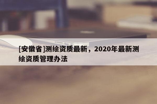 [安徽省]測繪資質最新，2020年最新測繪資質管理辦法