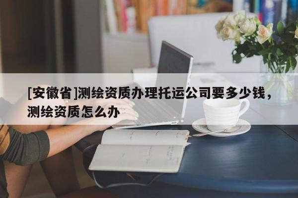[安徽省]測繪資質辦理托運公司要多少錢，測繪資質怎么辦