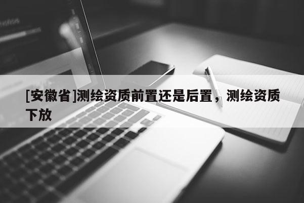 [安徽省]測(cè)繪資質(zhì)前置還是后置，測(cè)繪資質(zhì)下放