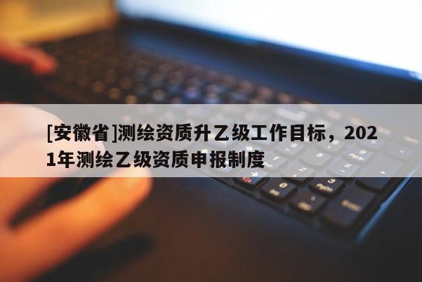 [安徽省]測繪資質升乙級工作目標，2021年測繪乙級資質申報制度