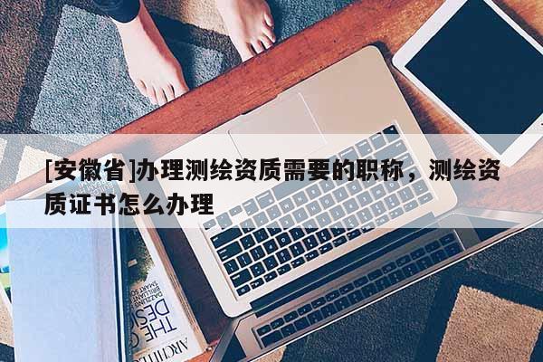 [安徽省]辦理測(cè)繪資質(zhì)需要的職稱(chēng)，測(cè)繪資質(zhì)證書(shū)怎么辦理