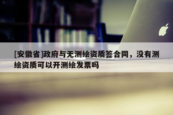 [安徽省]政府與無測繪資質(zhì)簽合同，沒有測繪資質(zhì)可以開測繪發(fā)票嗎