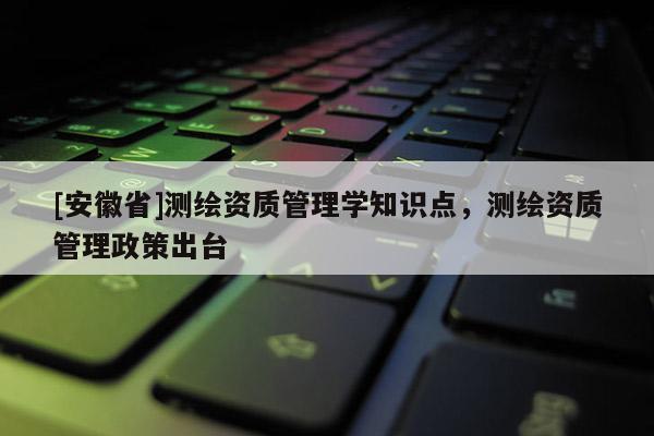 [安徽省]測繪資質管理學知識點，測繪資質管理政策出臺