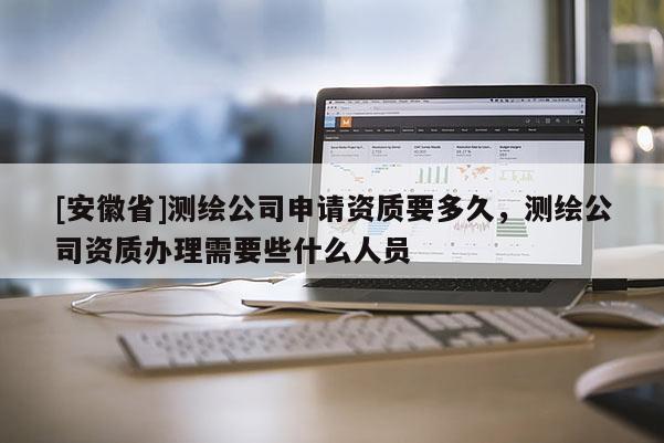 [安徽省]測繪公司申請資質要多久，測繪公司資質辦理需要些什么人員