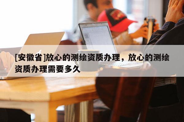 [安徽省]放心的測繪資質辦理，放心的測繪資質辦理需要多久