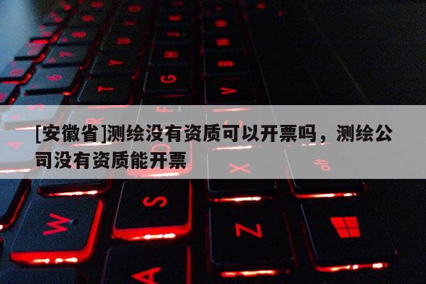 [安徽省]測繪沒有資質(zhì)可以開票嗎，測繪公司沒有資質(zhì)能開票