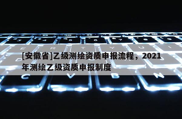 [安徽省]乙級測繪資質申報流程，2021年測繪乙級資質申報制度
