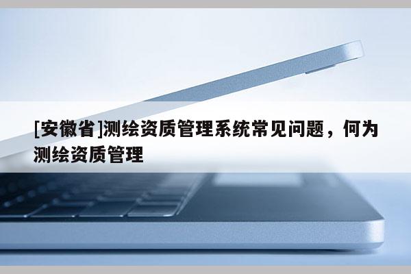 [安徽省]測繪資質管理系統常見問題，何為測繪資質管理