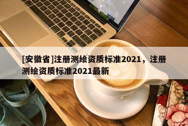 [安徽省]注冊測繪資質標準2021，注冊測繪資質標準2021最新