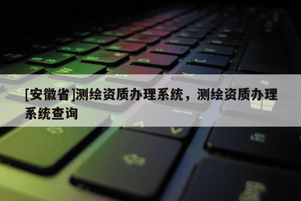 [安徽省]測繪資質辦理系統，測繪資質辦理系統查詢