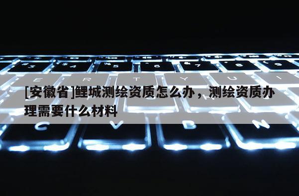 [安徽省]鯉城測繪資質怎么辦，測繪資質辦理需要什么材料