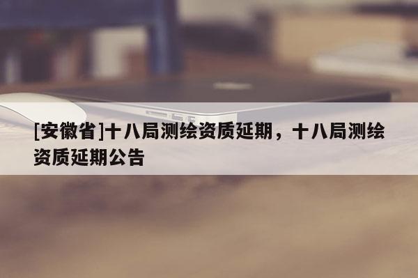 [安徽省]十八局測繪資質延期，十八局測繪資質延期公告