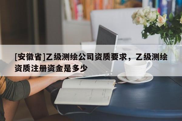 [安徽省]乙級測繪公司資質要求，乙級測繪資質注冊資金是多少