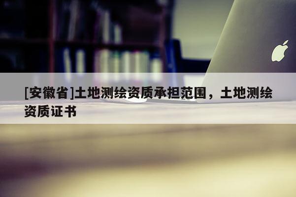[安徽省]土地測(cè)繪資質(zhì)承擔(dān)范圍，土地測(cè)繪資質(zhì)證書
