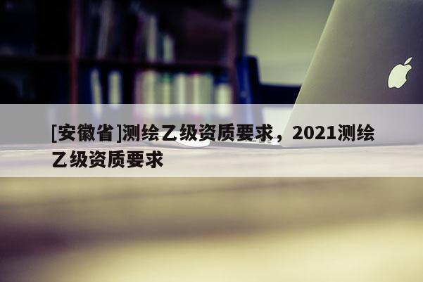 [安徽省]測繪乙級資質要求，2021測繪乙級資質要求