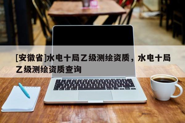 [安徽省]水電十局乙級測繪資質，水電十局乙級測繪資質查詢