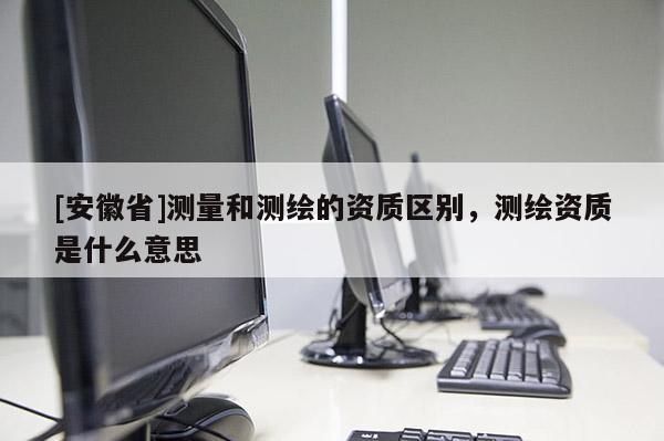 [安徽省]測量和測繪的資質區別，測繪資質是什么意思