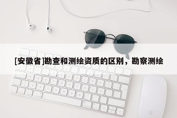 [安徽省]勘查和測繪資質的區別，勘察測繪