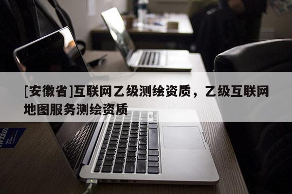 [安徽省]互聯(lián)網(wǎng)乙級(jí)測(cè)繪資質(zhì)，乙級(jí)互聯(lián)網(wǎng)地圖服務(wù)測(cè)繪資質(zhì)