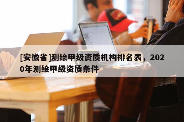 [安徽省]測繪甲級資質機構排名表，2020年測繪甲級資質條件
