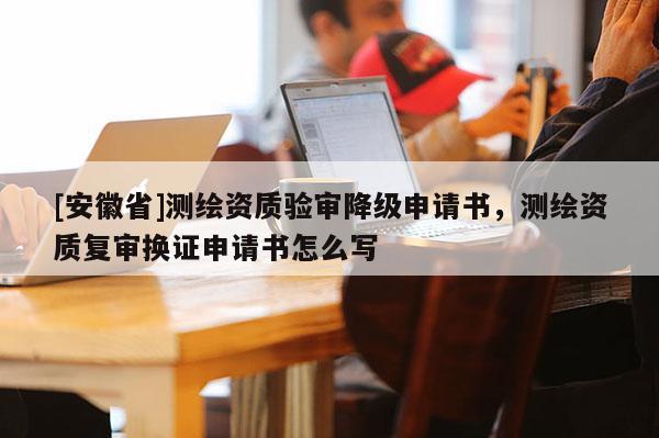 [安徽省]測繪資質(zhì)驗審降級申請書，測繪資質(zhì)復(fù)審換證申請書怎么寫