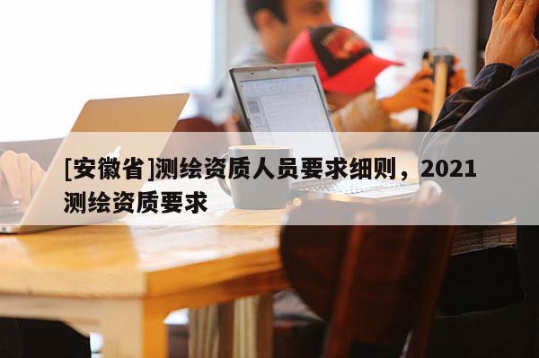 [安徽省]測繪資質人員要求細則，2021測繪資質要求