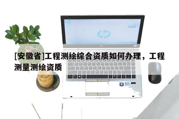 [安徽省]工程測(cè)繪綜合資質(zhì)如何辦理，工程測(cè)量測(cè)繪資質(zhì)