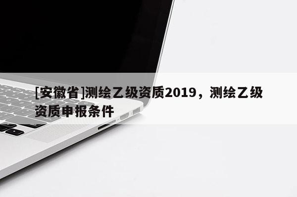 [安徽省]測繪乙級資質2019，測繪乙級資質申報條件