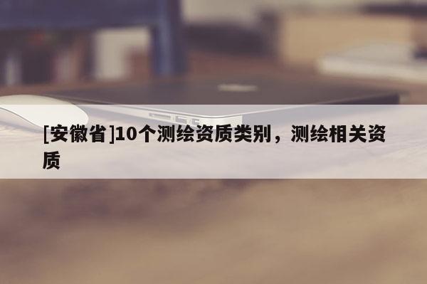 [安徽省]10個(gè)測(cè)繪資質(zhì)類別，測(cè)繪相關(guān)資質(zhì)