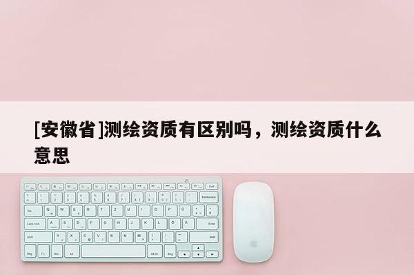 [安徽省]測繪資質有區別嗎，測繪資質什么意思