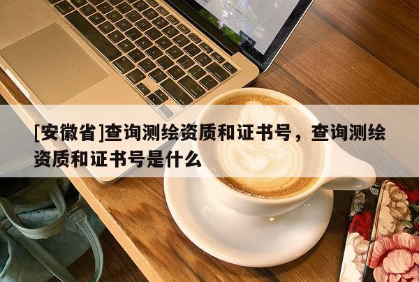 [安徽省]查詢測(cè)繪資質(zhì)和證書號(hào)，查詢測(cè)繪資質(zhì)和證書號(hào)是什么
