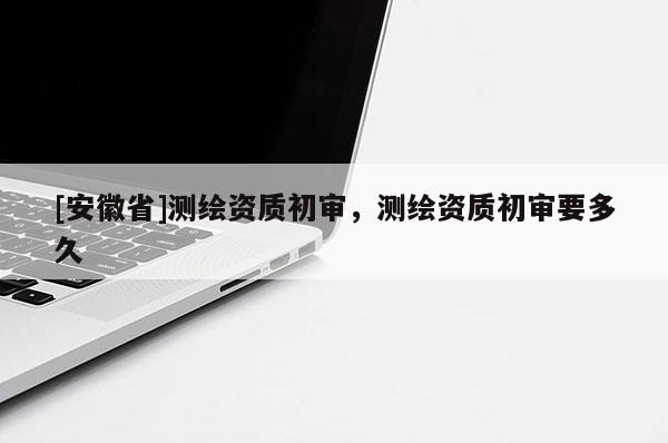 [安徽省]測繪資質初審，測繪資質初審要多久